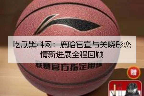 吃瓜黑料网：鹿晗官宣与关晓彤恋情新进展全程回顾