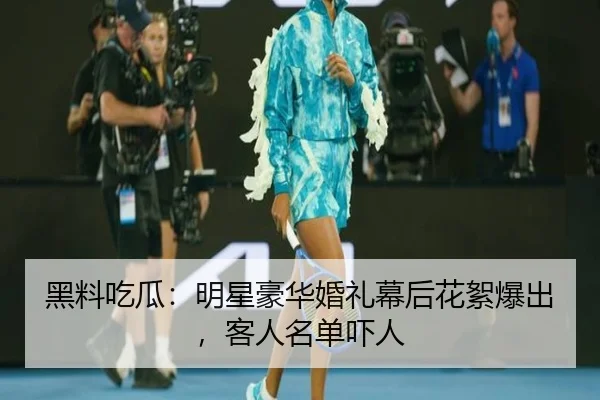 黑料吃瓜：明星豪华婚礼幕后花絮爆出，客人名单吓人