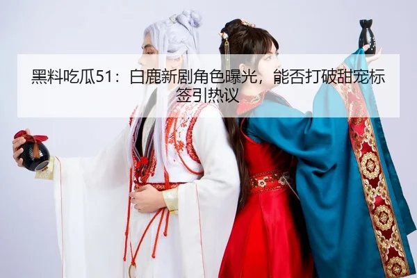 黑料吃瓜51：白鹿新剧角色曝光，能否打破甜宠标签引热议